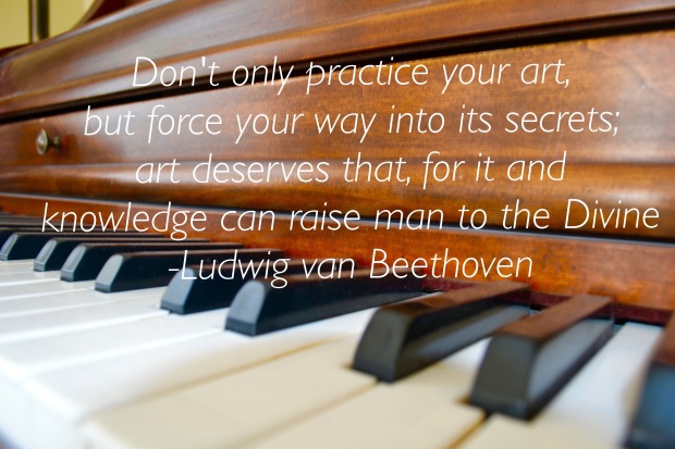 Don’t only practice your art, but force your way into its secrets, for it and knowledge can raise men to the divine. Ludwig Van Beethoven